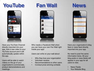 Have your YouTube Channel
directly imported into your
app. Add a new video to your
YouTube account and it will
automatically update within
the app.
Users will be able to watch
videos on the go of your
organization’s commercials,
product demonstrations and
meetings.
Who needs a Facebook Wall when
you can have your own Fan Wall right
inside your app!
Users can write on your wall about:
• Why they love your organization
• Volunteer reviews
• Recommendations to other users
• Conduct prize winning contests
Have your organization’s blog
feed or news feed directly
imported into your app.
No need to post the same
information twice. All your
blog posts or news feeds will
appear in your app for all
users to view.
• News Feeds
• Your Website Blog
 