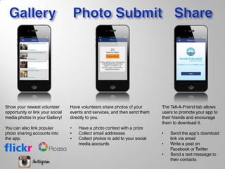 Show your newest volunteer
opportunity or link your social
media photos in your Gallery!
You can also link popular
photo sharing accounts into
the app.
Have volunteers share photos of your
events and services, and then send them
directly to you.
• Have a photo contest with a prize
• Collect email addresses
• Collect photos to add to your social
media accounts
The Tell-A-Friend tab allows
users to promote your app to
their friends and encourage
them to download it.
• Send the app’s download
link via email
• Write a post on
Facebook or Twitter
• Send a text message to
their contacts
 