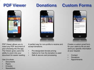 PDF Viewer allows you to
insert any PDF document of
your choosing into the app.
The Viewer gives users the
ability to zoom into your
document for easier reading.
Use it to show:
• Documents
• Flyers
• E-books
• Newsletters
A perfect way for non-profits to receive and
accept donations.
• Pre-designated donate pricing
• Options for how the donation is used
• Safe & secure card processing
Create a custom email form
for your users to fill out and
send you specific information
at your request.
• Contact
• Donations
• Appointments
 