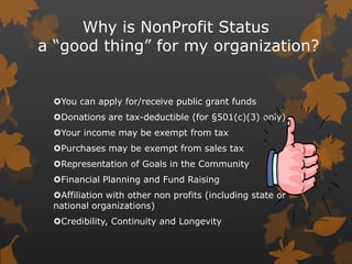 Why is NonProfit Status
a “good thing” for my organization?

You can apply for/receive public grant funds
Donations are ...