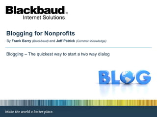 Blogging for Nonprofits By Frank Barry(Blackbaud) and Jeff Patrick (Common Knowledge)  Blogging – The quickest way to start a two way dialog 