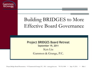 Building BRIDGES to More
                            Effective Board Governance

                                Project BRIDGES Board Retreat
                                                  September 19, 2011
                                               Ken Liu
                                          Gammon & Grange, P.C.



Project Bridges Board Presentation • © Gammon & Grange, P.C. 2011 www.gg-law.com   703-761-5000   •   Sept. 19, 2011   •   Slide 1
 
