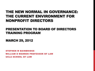 THE NEW NORMAL IN GOVERNANCE:
THE CURRENT ENVIRONMENT FOR
NONPROFIT DIRECTORS

PRESENTATION TO BOARD OF DIRECTORS
TRAINING PROGRAM

MARCH 29, 2012


STEPHEN M BAINBRIDGE
WILLIAM D WARREN PROFESSOR OF LAW
UCLA SCHOOL OF LAW
 