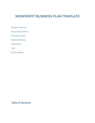 NONPROFIT BUSINESS PLAN TEMPLATE
Business Plan For:
Organization Name:
Primary Contact:
Physical Address:
Telephone:
URL:
Email address::
Table of Contents
 