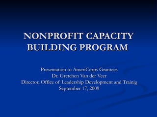NONPROFIT CAPACITY BUILDING PROGRAM     Presentation to AmeriCorps Grantees Dr. Gretchen Van der Veer Director, Office of Leadership Development and Trainig September 17, 2009 