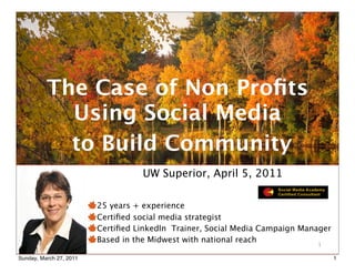 The Case of Non Proﬁts
            Using Social Media
            to Build Community
                                   UW Superior, April 5, 2011

                         25 years + experience
                         Certiﬁed social media strategist
                         Certiﬁed LinkedIn Trainer, Social Media Campaign Manager
                                   © Copyright 2009-2010 Wendy
                         Based in the Midwest LLC - All Rights
                                  Soucie Consulting with national reach      1
                                         Reserved
Sunday, March 27, 2011                                                              1
 
