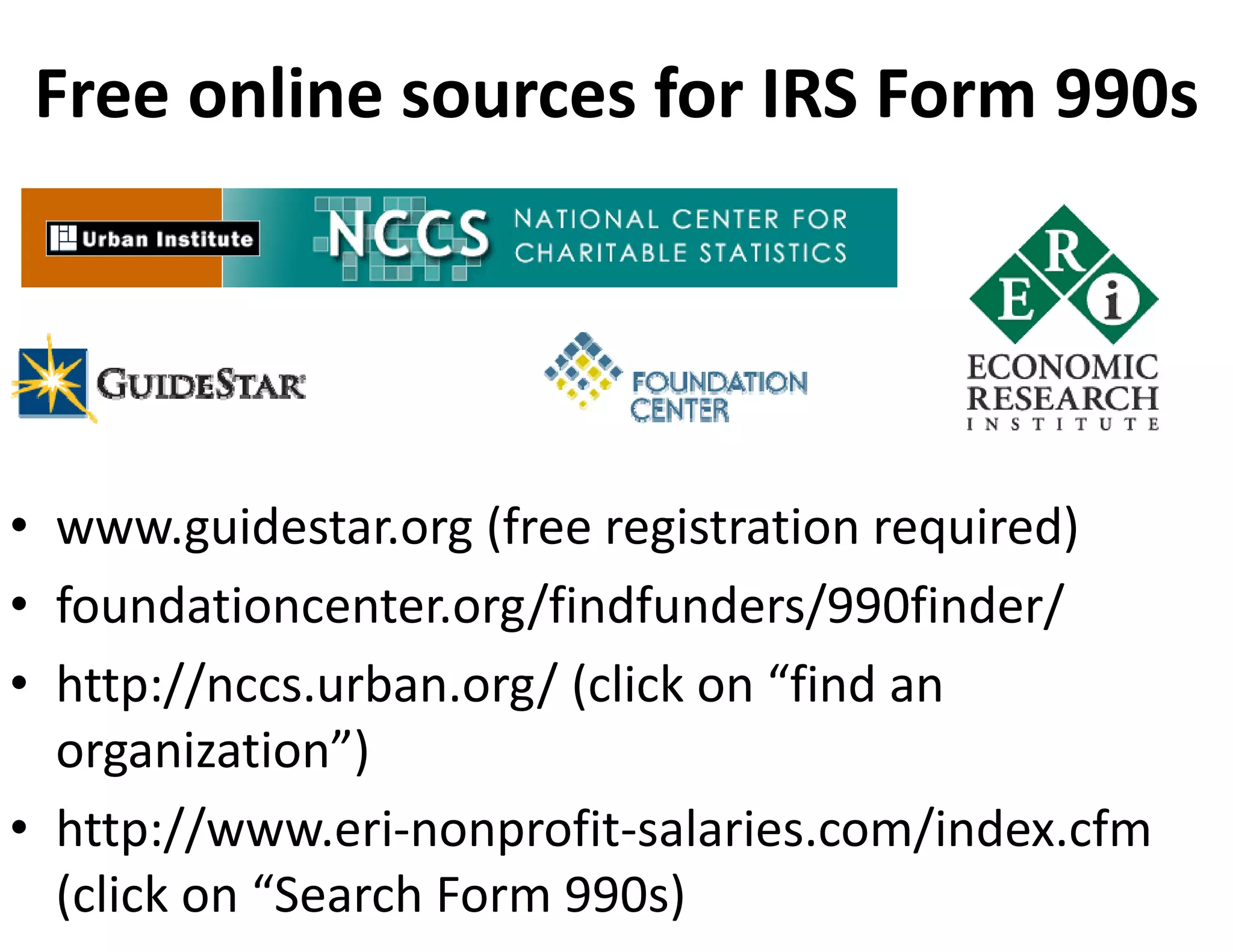 Free online sources for IRS Form 990s 




• www.guidestar.org (free registration required)
• foundationcenter.org/findfunders/990finder/
• http://nccs.urban.org/ (click on “find an 
  organization”)
• http://www.eri‐nonprofit‐salaries.com/index.cfm 
  (click on “Search Form 990s)
 