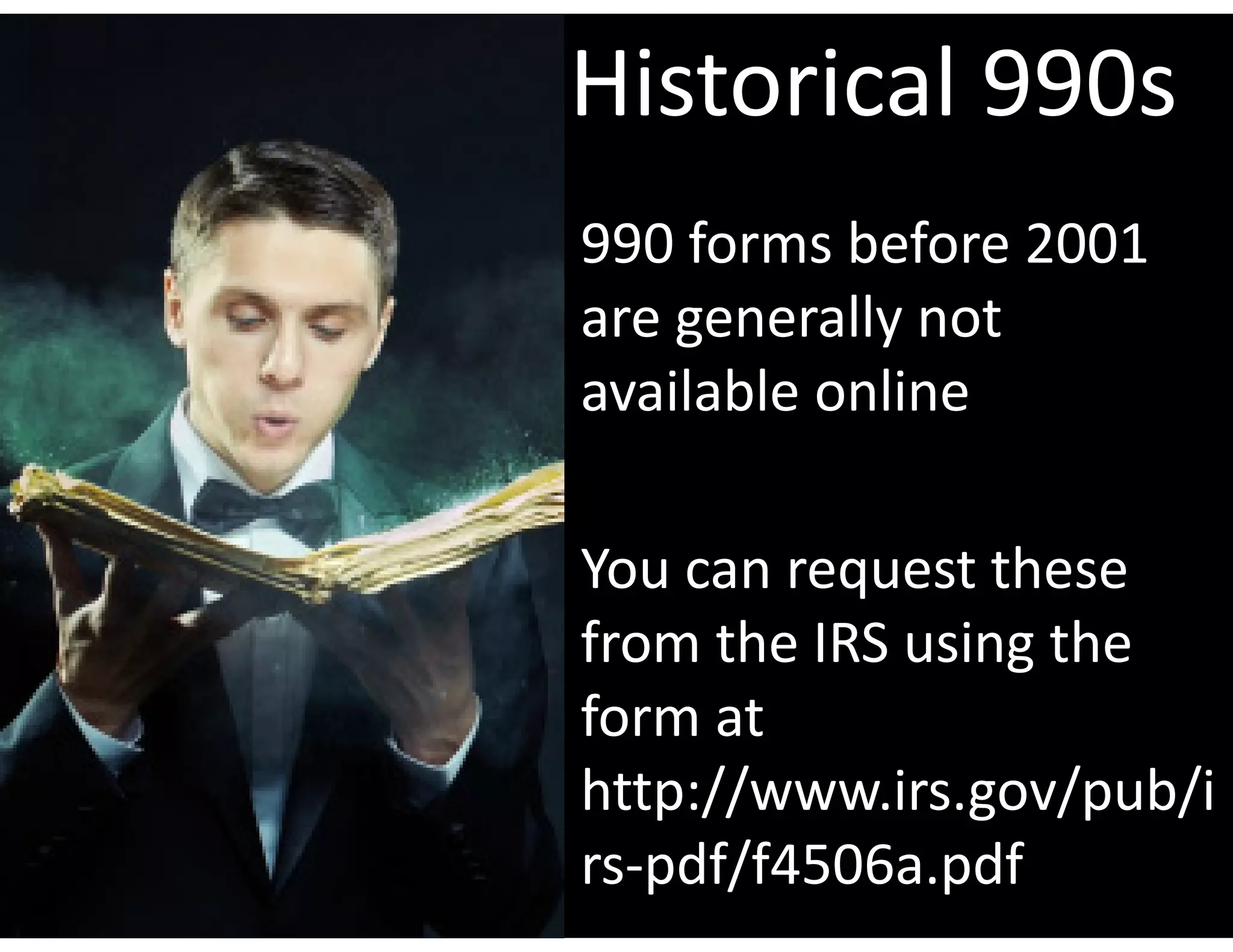 Historical 990s
990 forms before 2001 
are generally not 
available online

You can request these 
from the IRS using the 
form at  
http://www.irs.gov/pub/i
rs‐pdf/f4506a.pdf
 