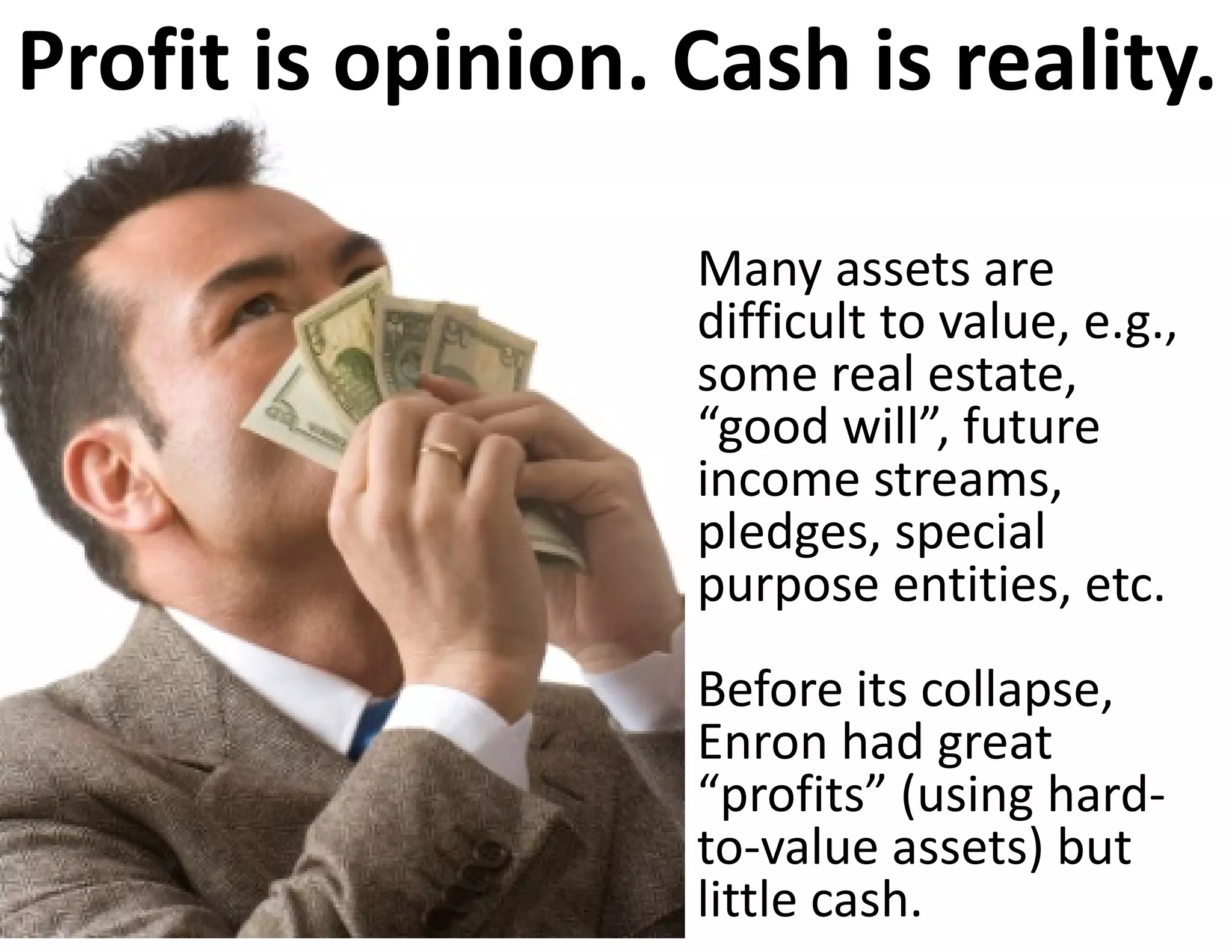 Profit is opinion. Cash is reality.

                   Many assets are 
                   difficult to value, e.g., 
                   some real estate, 
                   “good will”, future 
                   income streams, 
                   pledges, special 
                   purpose entities, etc. 
                   Before its collapse, 
                   Enron had great 
                   “profits” (using hard‐
                   to‐value assets) but 
                   little cash.
 