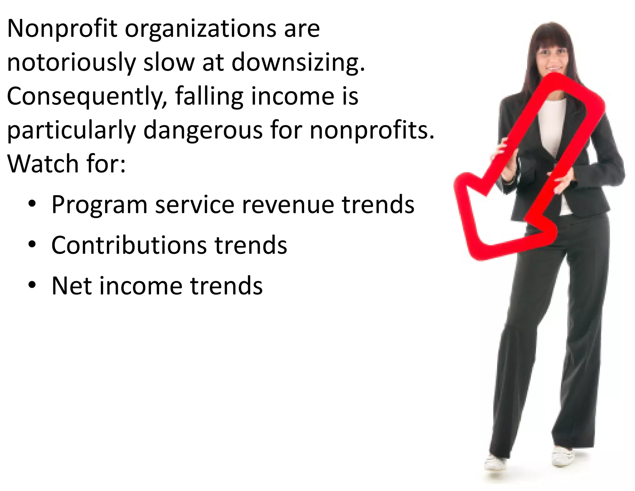 Nonprofit organizations are 
notoriously slow at downsizing.  
Consequently, falling income is 
particularly dangerous for nonprofits.  
Watch for:
 • Program service revenue trends
 • Contributions trends
 • Net income trends
 