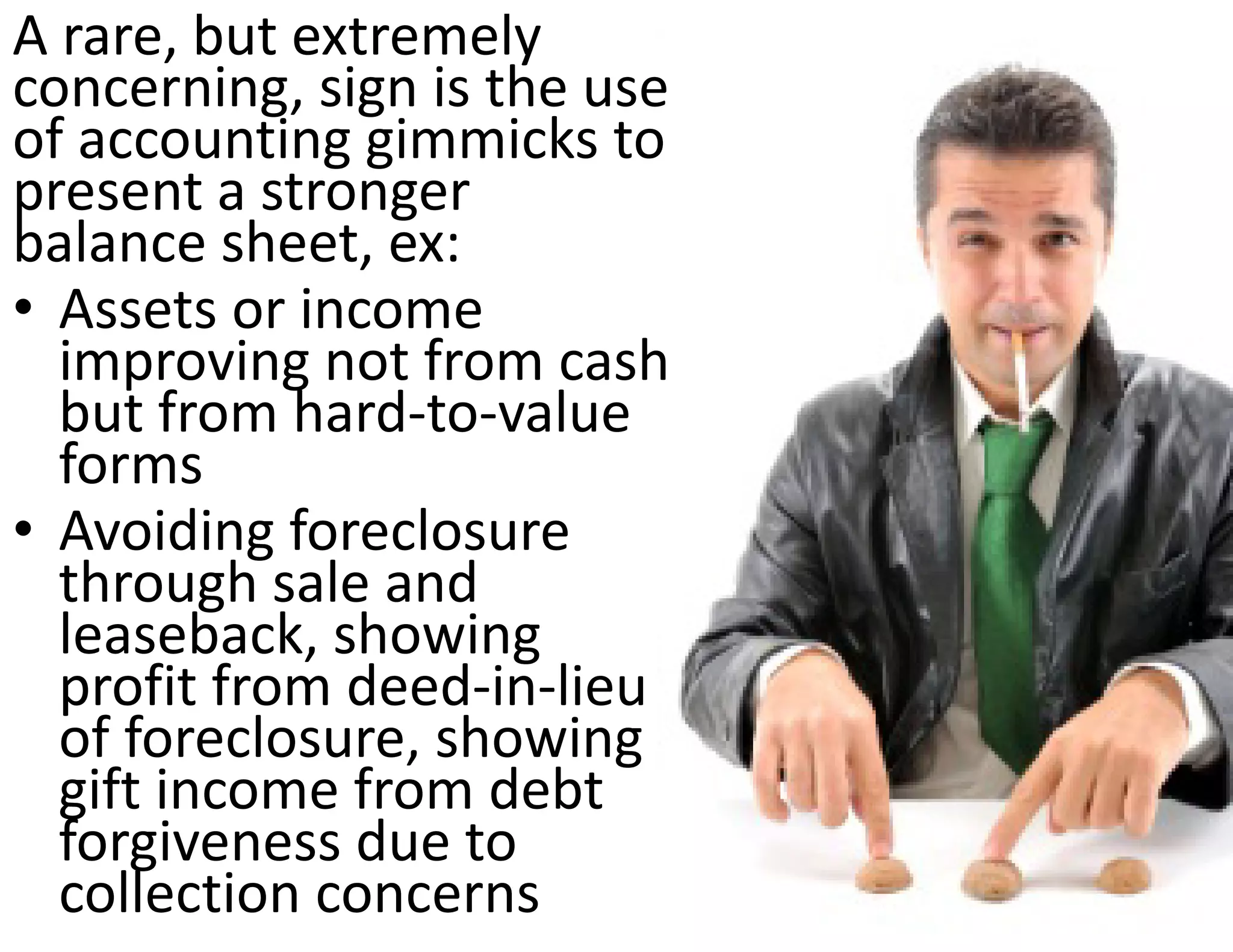 A rare, but extremely 
concerning, sign is the use 
of accounting gimmicks to 
present a stronger 
balance sheet, ex:
• Assets or income 
  improving not from cash 
  but from hard‐to‐value 
  forms
• Avoiding foreclosure 
  through sale and 
  leaseback, showing 
  profit from deed‐in‐lieu 
  of foreclosure, showing 
  gift income from debt 
  forgiveness due to 
  collection concerns
 
