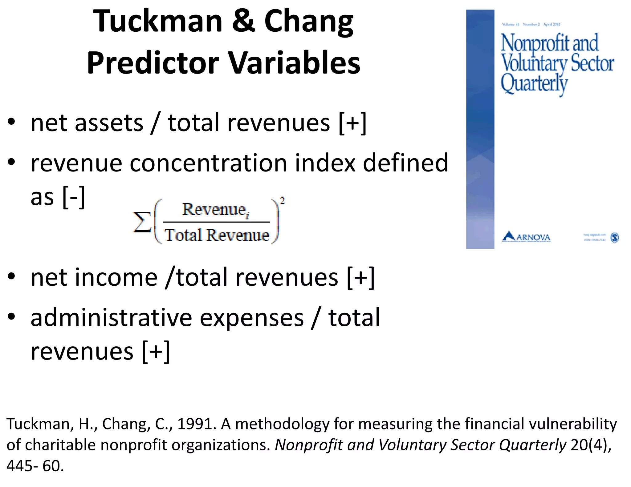 Tuckman & Chang 
           Predictor Variables
• net assets / total revenues [+]
• revenue concentration index defined 
  as [‐]

• net income /total revenues [+]
• administrative expenses / total 
  revenues [+]

Tuckman, H., Chang, C., 1991. A methodology for measuring the financial vulnerability 
of charitable nonprofit organizations. Nonprofit and Voluntary Sector Quarterly 20(4), 
445‐ 60.
 