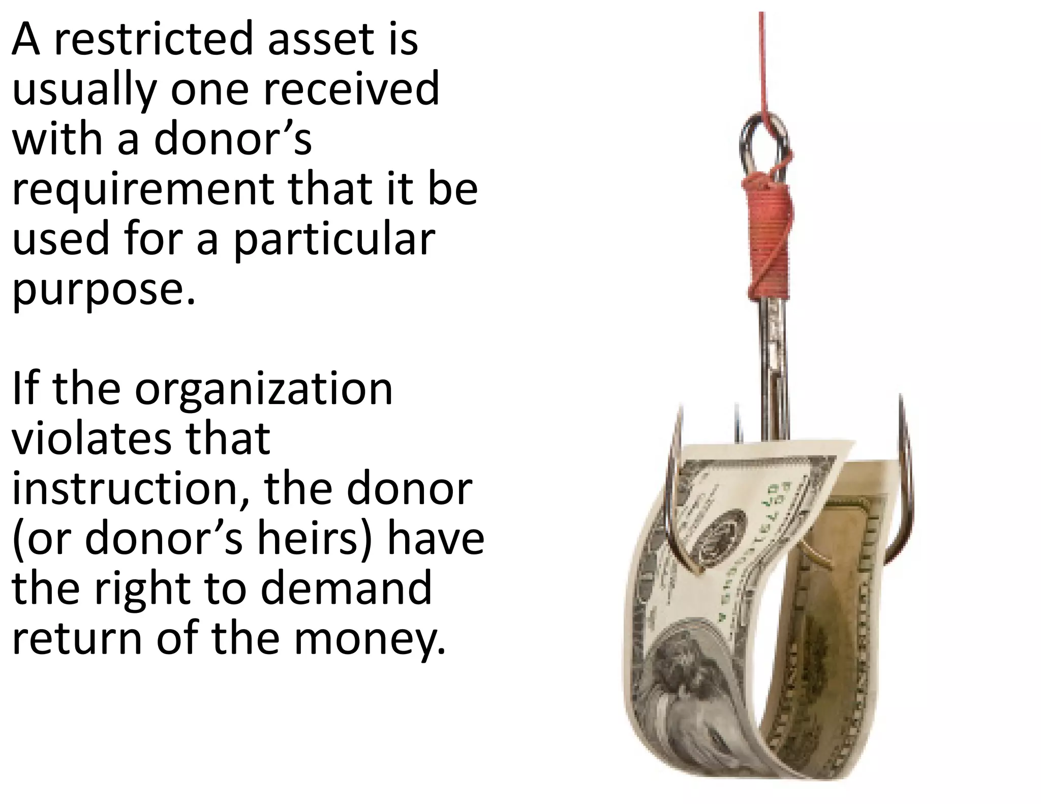 A restricted asset is 
usually one received 
with a donor’s 
requirement that it be 
used for a particular 
purpose.  
If the organization 
violates that 
instruction, the donor 
(or donor’s heirs) have 
the right to demand 
return of the money.
 