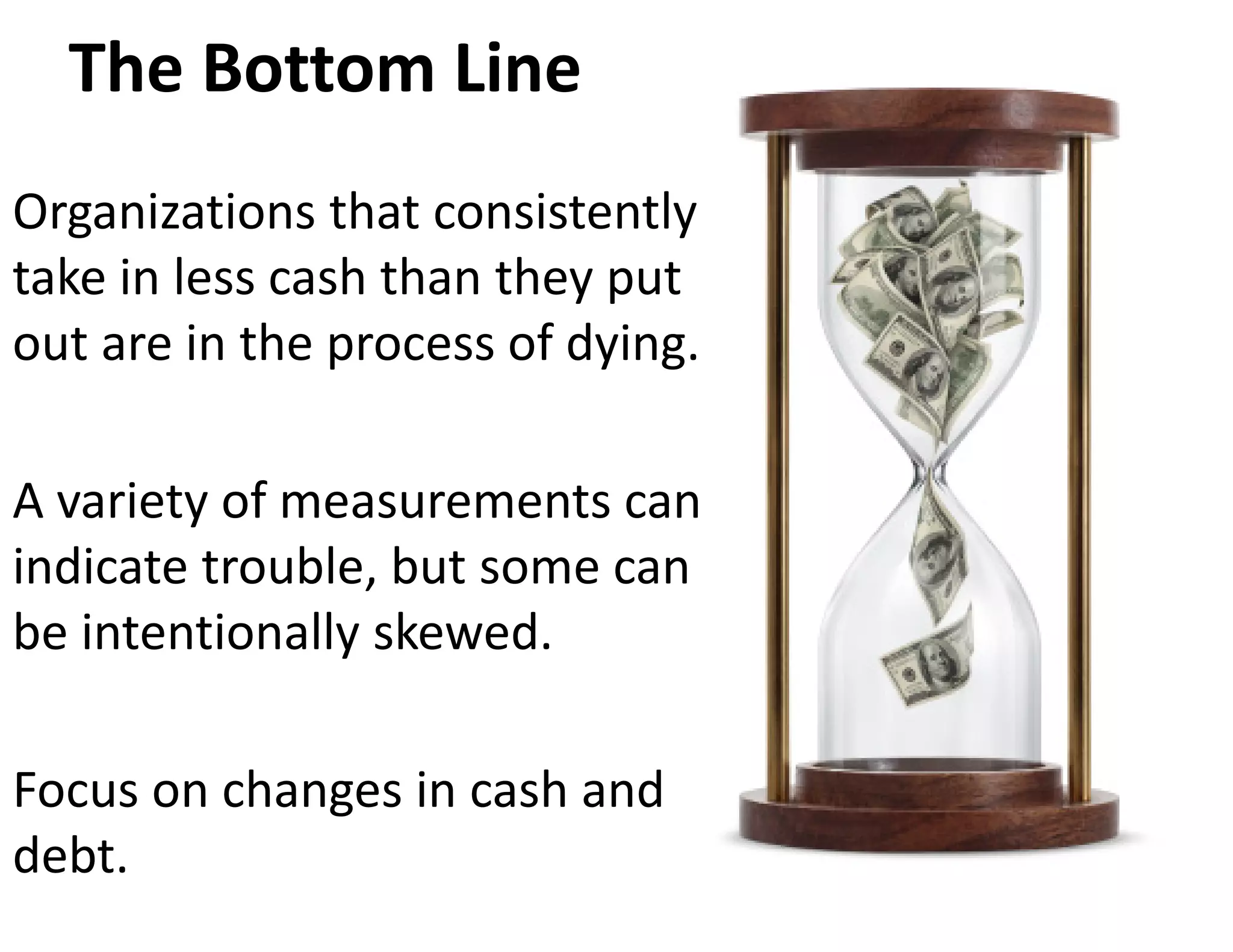 The Bottom Line
Organizations that consistently 
take in less cash than they put 
out are in the process of dying.  

A variety of measurements can 
indicate trouble, but some can 
be intentionally skewed.  

Focus on changes in cash and 
debt.
 