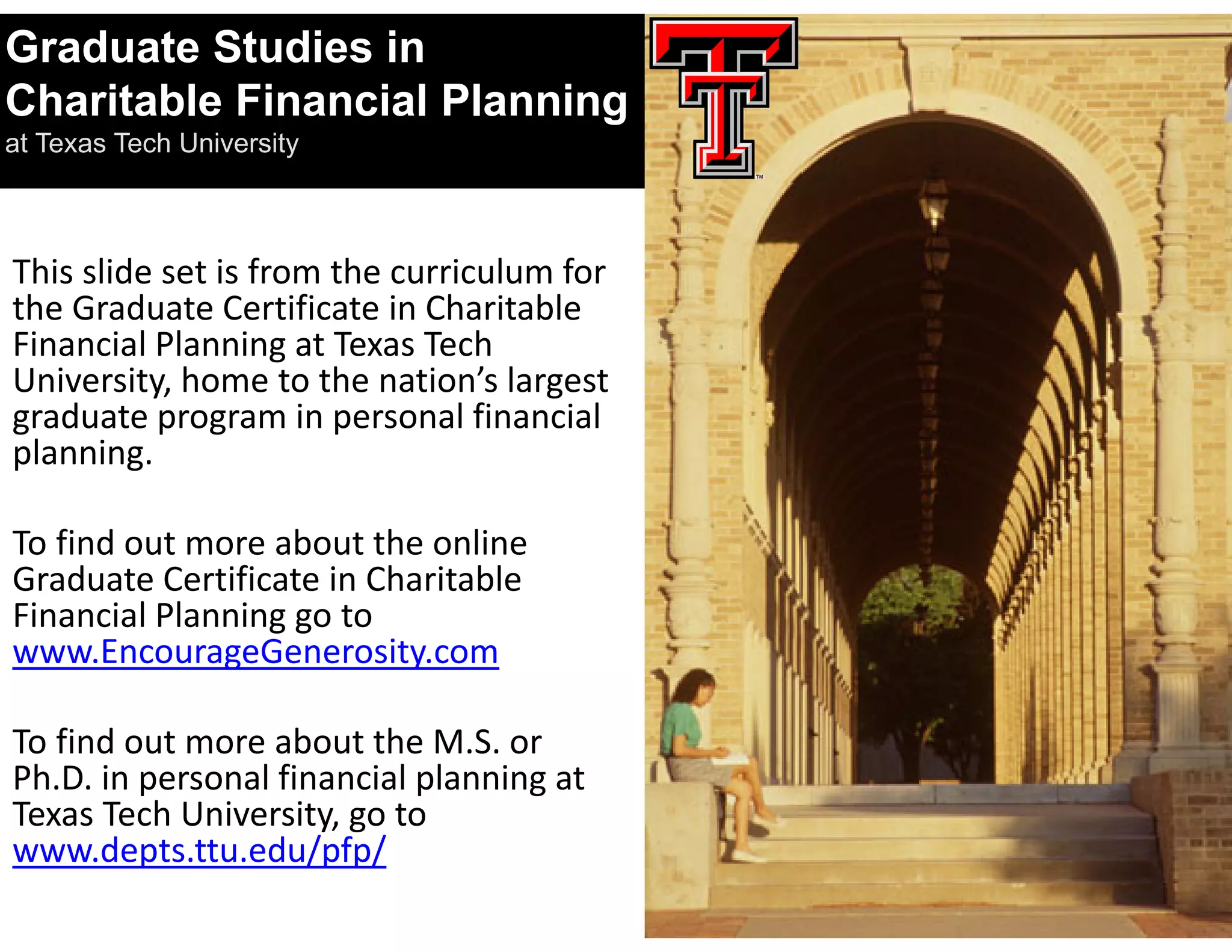 Graduate Studies in
Charitable Financial Planning
at Texas Tech University



This slide set is from the curriculum for 
the Graduate Certificate in Charitable 
Financial Planning at Texas Tech 
University, home to the nation’s largest 
graduate program in personal financial 
planning.

To find out more about the online 
Graduate Certificate in Charitable 
Financial Planning go to 
www.EncourageGenerosity.com

To find out more about the M.S. or 
Ph.D. in personal financial planning at 
Texas Tech University, go to 
www.depts.ttu.edu/pfp/
 