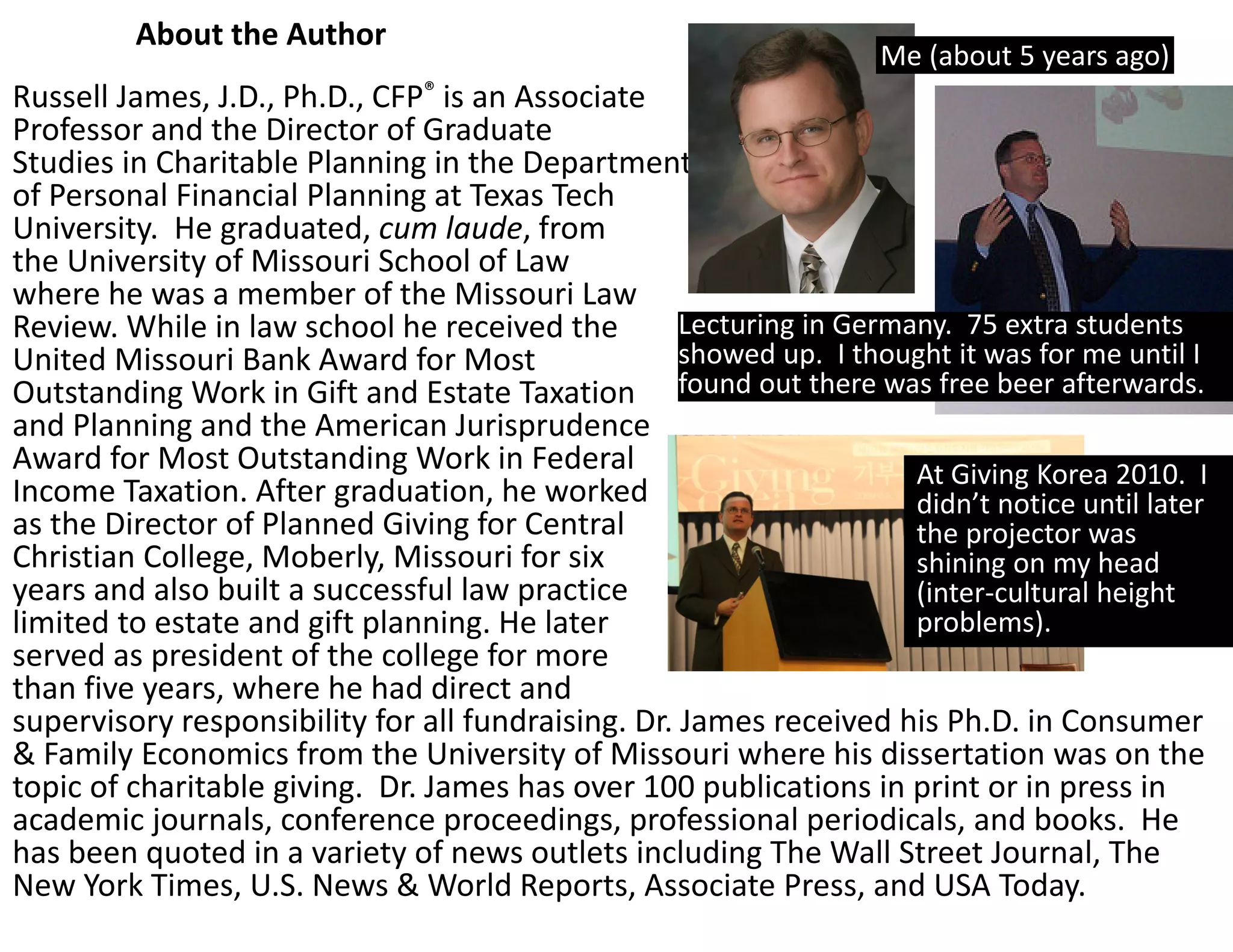 About the Author 
                                                                     Me (about 5 years ago)
Russell James, J.D., Ph.D., CFP® is an Associate 
Professor and the Director of Graduate 
Studies in Charitable Planning in the Department
of Personal Financial Planning at Texas Tech 
University.  He graduated, cum laude, from 
the University of Missouri School of Law 
where he was a member of the Missouri Law 
Review. While in law school he received the         Lecturing in Germany.  75 extra students 
United Missouri Bank Award for Most                 showed up.  I thought it was for me until I 
Outstanding Work in Gift and Estate Taxation  found out there was free beer afterwards.
and Planning and the American Jurisprudence 
Award for Most Outstanding Work in Federal                            At Giving Korea 2010.  I 
Income Taxation. After graduation, he worked                          didn’t notice until later 
as the Director of Planned Giving for Central                         the projector was 
Christian College, Moberly, Missouri for six                          shining on my head 
years and also built a successful law practice                        (inter‐cultural height 
limited to estate and gift planning. He later                         problems).
served as president of the college for more 
than five years, where he had direct and 
supervisory responsibility for all fundraising. Dr. James received his Ph.D. in Consumer 
& Family Economics from the University of Missouri where his dissertation was on the 
topic of charitable giving.  Dr. James has over 100 publications in print or in press in 
academic journals, conference proceedings, professional periodicals, and books.  He 
has been quoted in a variety of news outlets including The Wall Street Journal, The 
New York Times, U.S. News & World Reports, Associate Press, and USA Today.
 
