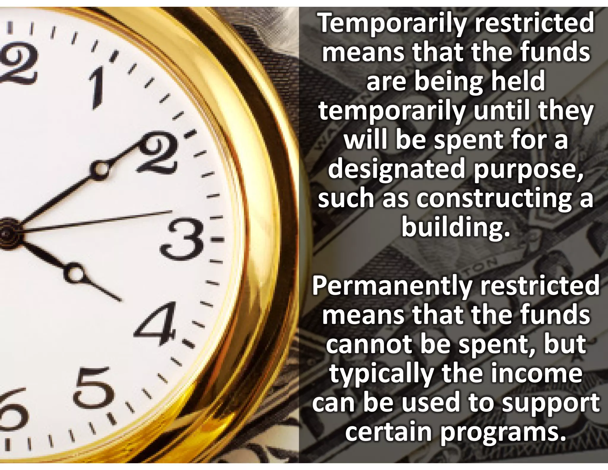 Temporarily restricted 
means that the funds 
    are being held 
temporarily until they 
  will be spent for a 
 designated purpose, 
such as constructing a 
       building.
Permanently restricted 
 means that the funds 
 cannot be spent, but 
 typically the income 
can be used to support 
  certain programs. 
 
