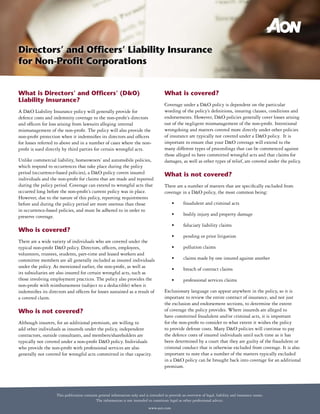 Directors’ and Officers’ Liability Insurance
for Non-Profit Corporations


What is Directors’ and Officers’ (D&O)                                                  What is covered?
Liability Insurance?
                                                                                        Coverage under a D&O policy is dependent on the particular
A D&O Liability Insurance policy will generally provide for                             wording of the policy’s definitions, insuring clauses, conditions and
defence costs and indemnity coverage to the non-profit’s directors                      endorsements. However, D&O policies generally cover losses arising
and officers for loss arising from lawsuits alleging internal                           out of the negligent mismanagement of the non-profit. Intentional
mismanagement of the non-profit. The policy will also provide the                       wrongdoing and matters covered more directly under other policies
non-profit protection when it indemnifies its directors and officers                    of insurance are typically not covered under a D&O policy. It is
for losses referred to above and in a number of cases where the non-                    important to ensure that your D&O coverage will extend to the
profit is sued directly by third parties for certain wrongful acts.                     many different types of proceedings that can be commenced against
                                                                                        those alleged to have committed wrongful acts and that claims for
Unlike commercial liability, homeowners’ and automobile policies,                       damages, as well as other types of relief, are covered under the policy.
which respond to occurrences that take place during the policy
period (occurrence-based policies), a D&O policy covers insured                         What is not covered?
individuals and the non-profit for claims that are made and reported
during the policy period. Coverage can extend to wrongful acts that                     There are a number of matters that are specifically excluded from
occurred long before the non-profit’s current policy was in place.                      coverage in a D&O policy, the most common being:
However, due to the nature of this policy, reporting requirements
before and during the policy period are more onerous than those                             •	      fraudulent	and	criminal	acts
in occurrence-based policies, and must be adhered to in order to
preserve coverage.                                                                          •	      bodily	injury	and	property	damage

                                                                                            •	      fiduciary	liability	claims
Who is covered?
                                                                                            •	      pending	or	prior	litigation
There are a wide variety of individuals who are covered under the
typical non-profit D&O policy. Directors, officers, employees,                              •	      pollution	claims
volunteers, trustees, students, part-time and leased workers and
committee members are all generally included as insured individuals                         •	      claims	made	by	one	insured	against	another
under the policy. As mentioned earlier, the non-profit, as well as                          •	      breach	of	contract	claims	
its subsidiaries are also insured for certain wrongful acts, such as
those involving employment practices. The policy also provides the                          •	      professional	services	claims
non-profit with reimbursement (subject to a deductible) when it
indemnifies its directors and officers for losses sustained as a result of              Exclusionary language can appear anywhere in the policy, so it is
a covered claim.                                                                        important to review the entire contract of insurance, and not just
                                                                                        the exclusion and endorsement sections, to determine the extent
Who is not covered?                                                                     of coverage the policy provides. Where insureds are alleged to
                                                                                        have committed fraudulent and/or criminal acts, it is important
Although insurers, for an additional premium, are willing to                            for the non-profit to consider to what extent it wishes the policy
add other individuals as insureds under the policy, independent                         to provide defense costs. Many D&O policies will continue to pay
contractors, outside consultants, and members/shareholders are                          the defence costs of insured individuals until such time as it has
typically not covered under a non-profit D&O policy. Individuals                        been determined by a court that they are guilty of the fraudulent or
who provide the non-profit with professional services are also                          criminal conduct that is otherwise excluded from coverage. It is also
generally not covered for wrongful acts committed in that capacity.                     important to note that a number of the matters typically excluded
                                                                                        in a D&O policy can be brought back into coverage for an additional
                                                                                        premium.




                    This publication contains general information only and is intended to provide an overview of legal, liability and insurance issues.
                                            The information is not intended to constitute legal or other professional advice.
                                                                              www.aon.com
 