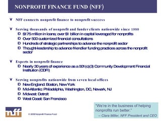 NFF connects nonprofit finance to nonprofit success Serving thousands of nonprofit and funder clients nationwide since 1980 $175 million in loans; over $1 billion in capital leveraged for nonprofits Over 500 customized financial consultations Hundreds of strategic partnerships to advance the nonprofit sector Thought-leadership to advance friendlier funding practices across the nonprofit sector Experts in nonprofit finance Nearly 30 years of experience as a 501(c)(3) Community Development Financial Institution (CDFI) Serving nonprofits nationwide from seven local offices New England: Boston, New York Mid-Atlantic: Philadelphia, Washington, DC, Newark, NJ Midwest: Detroit West Coast: San Francisco NONPROFIT FINANCE FUND (NFF) “ We’re in the business of helping nonprofits run better.” –  Clara Miller, NFF President and CEO 