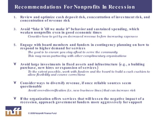 Recommendations For Nonprofits In Recession Review and optimize cash deposit risk, concentration of investment risk, and concentration of revenue risk Avoid “fake it ‘till we make it” behavior and sustained spending, which weaken nonprofits even in good economic times Consider how to get by on decreased revenue before increasing expenses Engage with board members and funders in contingency planning on how to respond to higher demand for services  The goal is to ensure you stay afloat to serve the community This may mean partnering with other complimentary organizations Avoid large investments in fixed assets and infrastructure (e.g., a building purchase, new hires or expansion of services) To the extent possible, work with funders and the board to build a cash cushion to allow flexibility and course corrections Consider ways to diversify revenue, if once reliable sources seem questionable Avoid over-diversification (i.e. new business lines) that can increase risk If the organization offers services that will lessen the negative impact of a recession, approach government funders more aggressively for support 