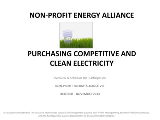 NON-PROFIT ENERGY ALLIANCE

PURCHASING COMPETITIVE AND
CLEAN ELECTRICITY
Overview & Schedule for participation
NON-PROFIT ENERGY ALLIANCE VIII
OCTOBER – NOVEMBER 2013

A collaboration between The Arts and Humanities Council of Montgomery County, Non-Profit Montgomery, the Non-Profit Roundtable,
and the Montgomery County Department of Environmental Protection

 