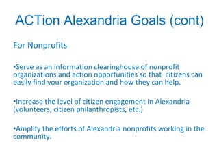 ACTion Alexandria Goals (cont) For Nonprofits Serve as an information clearinghouse of nonprofit organizations and action opportunities so that  citizens can easily find your organization and how they can help. Increase the level of citizen engagement in Alexandria (volunteers, citizen philanthropists, etc.) Amplify the efforts of Alexandria nonprofits working in the community. 
