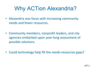 Why ACTion Alexandria? Alexandria was faces with increasing community needs and fewer resources. Community members, nonprofit leaders, and city agencies embarked upon year-long assessment of possible solutions. Could technology help fill the needs-resources gaps? 