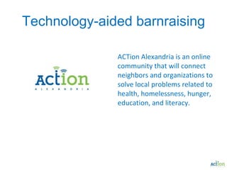 Technology-aided barnraising ACTion Alexandria is an online community that will connect neighbors and organizations to solve local problems related to health, homelessness, hunger, education, and literacy. 