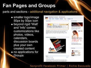 Fan Pages and Groups
parts and sections - additional navigation & applications
        smaller logo/image
        50px by 50px icon
        beyond rigid 'Wall'
        and 'Info' comes
        customizations like
        photos, videos,
        calendars,
        discussion boards
        plus your own
        created content
        no applications for
        Groups
 