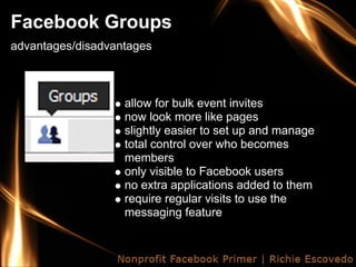Facebook Groups
advantages/disadvantages



                   allow for bulk event invites
                   now look more like pages
                   slightly easier to set up and manage
                   total control over who becomes
                   members
                   only visible to Facebook users
                   no extra applications added to them
                   require regular visits to use the
                   messaging feature
 