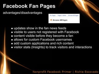 Facebook Fan Pages
advantages/disadvantages



      updates show in the fan news feeds
      visible to users not registered with Facebook
      content visible before they become a fan
      allows for custom Facebook usernames
      add custom applications and rich content
      visitor stats (Insights) to track visitors and interactions
 