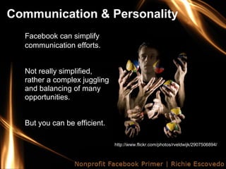Communication & Personality
  Facebook can simplify
  communication efforts.


  Not really simplified,
  rather a complex juggling
  and balancing of many
  opportunities.


  But you can be efficient.

                              http://www.flickr.com/photos/rveldwijk/2907506894/
 