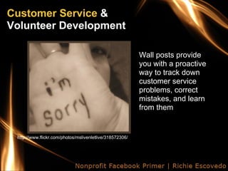 Customer Service &
Volunteer Development

                                                          Wall posts provide
                                                          you with a proactive
                                                          way to track down
                                                          customer service
                                                          problems, correct
                                                          mistakes, and learn
                                                          from them


 http://www.flickr.com/photos/mslivenletlive/318572306/
 