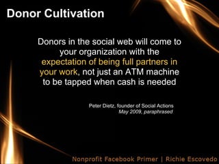 Donor Cultivation

     Donors in the social web will come to
          your organization with the
      expectation of being full partners in
     your work, not just an ATM machine
      to be tapped when cash is needed

                  Peter Dietz, founder of Social Actions
                                May 2009, paraphrased
 