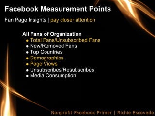Facebook Measurement Points
Fan Page Insights | pay closer attention

       All Fans of Organization
           Total Fans/Unsubscribed Fans
           New/Removed Fans
           Top Countries
           Demographics
           Page Views
           Unsubscribes/Resubscribes
           Media Consumption
 