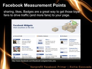 Facebook Measurement Points
sharing, likes, Badges are a great way to get those loyal
fans to drive traffic (and more fans) to your page.




      http://www.facebook.com/facebook-widgets/index.php
 