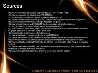 Sources
 http://www.emarketer.com/Article.aspx?R=1007351&N=701&No=43&
 http://www.emarketer.com/Article.aspx?R=1007252
 http://brucemarler.com/facebook-fan-page-vs-facebook-group/
 http://www.silversquareinc.com/blog/2009/11/facebook-fan-pages-are-better-than-groups/
 http://sproutinc.com/2009/09/dissecting-a-facebook-fan-page/
 http://www.timdavies.org.uk/2008/02/18/facebook-groups-vs-facebook-pages/
 http://my.socialactions.com/profiles/blogs/time-and-social-action
 http://beth.typepad.com/beths_blog/2009/08/four-things-i-learned-from-nten-ask-expert-with-
 joe-green-from-causes-and-one-thing-i-didnt.html
 http://apps.facebook.com/causes/friends/causes
 http://www.facebook.com/note.php?note_id=43952236636
 http://www.socialmeteor.com/2009/03/17/twitter-facebook-power-proactive-customer-service/
 http://www.radicaltrust.ca/2008/09/25/best-practices-for-facebook-fan-pages-user-types/
 http://www.allfacebook.com/2009/09/how-to-monitor-your-facebook-page-insights-to-improve-
 content/
 http://www.slideshare.net/eschipul/social-media-for-non-profits-tapping-into-the-motivations-of-
 the-people-to-change-the-world-around-us
 http://ustandout.com/facebook/fans-promote-facebook-page-fan-badges
 