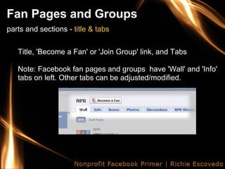 Fan Pages and Groups
parts and sections - title & tabs


   Title, 'Become a Fan' or 'Join Group' link, and Tabs

   Note: Facebook fan pages and groups have 'Wall' and 'Info'
   tabs on left. Other tabs can be adjusted/modified.
 