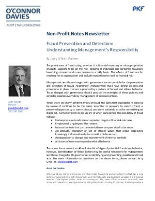 Non-Profit Notes Newsletter
Fraud Prevention and Detection:
Understanding Management’s Responsibility
By Jerry O’Neil, Partner
The prevalence of fraud today, whether it is financial reporting or misappropriation
of assets, appears to be on the rise. Reports of individual and corporate fraud are
becoming common and more brazen on a daily basis. The effects of fraud are far
reaching for an organization and include reputational as well as financial risk.
Management and those charged with governance are responsible for the prevention
and detection of fraud. Accordingly, management must have strong policies and
procedures in place that are supported by a culture of honest and ethical behavior.
Those charged with governance should provide the oversight of these policies and
consider possible override by management of internal controls.
While there are many different types of fraud, the signs that organizations need to
be aware of continue to be the same: incentive or pressure to commit fraud, a
perceived opportunity to commit fraud, and some rationalization for committing an
illegal act. Some key items to be aware of when considering the possibility of fraud
include:
• Undue pressure to achieve an expected target or financial outcome
• Employees living beyond their means
• Internal controls that can be overridden or are perceived to be weak
• An attitude, character or set of ethical values that allow employees
knowingly and intentionally to commit a dishonest act
• An opposition to change and improvement of internal controls
• A history of tolerance toward unethical behavior
The above items are not an all-inclusive list of signs of potential fraudulent behavior;
however, identification of these factors may be useful reminders for management
and those charged with governance in identifying and preventing possible unethical
acts. For more information or questions on the above items, please contact Jerry
O’Neil at joneil@odpkf.com
About Our Practice:
O'Connor Davies, LLP is a full service Certified Public Accounting and consulting firm that has a long
history of serving clients both domestically and internationally and providing specialized professional
services of the highest quality. With roots tracing to 1891, seven offices located in New York, New
Jersey and Connecticut, and approximately 400 professionals including 70 partners, the Firm provides a
Jerry O’Neil
Partner
joneil@opdkf.com
212.286.2600
 