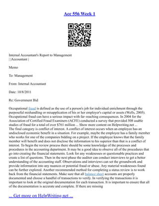 Acc 556 Week 1
Internal Accountant's Report to Management
| |Accountant |
Memo
To: Management
From: Internal Accountant
Date: 10/8/2011
Re: Government Bid
Occupational fraud is defined as the use of a person's job for individual enrichment through the
purposeful mishandling or misapplication of his or her employer's capital or assets (Wells, 2005).
Occupational fraud can have a serious impact with far–reaching consequences. In 2004 for the
Association of Certified Fraud Examiners (ACFE) conducted a survey that provided 508 usable
studies of fraud for a total of over $761 million ... Show more content on Helpwriting.net ...
The final category is conflict of interest. A conflict of interest occurs when an employee has an
undisclosed economic benefit in a situation. For example, maybe the employee has a family member
who works for one of the companies bidding on a project. If the employee knows that the family
member will benefit and does not disclose the information to his superior than that is a conflict of
interest. To begin the review process there should be some knowledge of the processes and
procedures in the accounting department. It may be a good idea to observe all of the procedures that
go into creating the financial statements. Look for any weaknesses or questionable practices and
create a list of questions. Then in the next phase the auditor can conduct interviews to get a better
understanding of the accounting staff. Observations and interviews can set the groundwork and
provide information into any nuances or potential fraud or abuse. Any material weaknesses found
can be further explored. Another recommended method for completing a status review is to work
back from the financial statements. Make sure that all balance sheet accounts are properly
documented and choose a handful of transactions to verify. In verifying the transactions it is
important to look at the original documentation for each transaction. It is important to ensure that all
of the documentation is accurate and complete. If there are missing
... Get more on HelpWriting.net ...
 