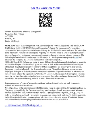 Acc 556 Week One Memo
Internal Accountant's Report to Management
Jacqueline Tate–Tafoya
ACC/556
June 18, 2012
Laurie McBroom
MEMORANDUM TO: Management, JTT Accounting Firm FROM: Jacqueline Tate–Tafoya, CPA
DATE: June 18, 2012 SUBJECT: Internal Accountant's Report Per management's request this
document has been prepared to assist in determining if a full financial status review of the recent job
bid is necessary. Fully understanding and preparing for possible issues is vital to our organization's
success. Several key points and issues should be reviewed prior to entering into any contracts. The
following information will be discussed in this memo: 1.) The impact of occupational fraud and
abuse on the company, 2.) ... Show more content on Helpwriting.net ...
(Wells, 2011, p. 241). Bribery can come in many different forms but generally is defined as an act in
which something of value is offered, given, received or solicited with the intent of influencing an
official act. Illegal gratuities can be similar to bribes except these are usually given as a reward.
Economic extortion is basically the demanding of money. "A conflict of interest occurs when an
employee, manager, or executive has an undisclosed economic or personal interest in a transaction
that adversely affects the organization." (Wells, 2011, p. 242). These are not all corruption schemes
that exist but have been determined to be more common than others and ones that should definitely
be watched for when completing an audit or a full financial status review.
Recommendation of types of accounting evidence and methods of gathering such evidence to
support the financial status review
Not all evidence is the same nor does it hold the same value in a case or trial. Evidence is defined as,
"Anything perceptible by the five senses and any species of proof–such as testimony of witnesses,
records, documents, facts, data or concrete objects..." (Singleton and Singleton, 2010, p. 214). In
order to be valuable and legally acceptable evidence must be relevant, material. To hold relevance is
to be able to establish a fact. An example of relevant evidence is one's motive. If evidence shows
that someone has something to gain then they have motive and the evidence is
... Get more on HelpWriting.net ...
 