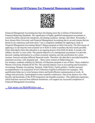 Statement Of Purpose For Financial Management Accounting
Financial Management Accounting has been developing since the evolution of International
Financial Reporting Standards. The significance of highly qualified management accountants is
crucial for public and private enterprises, developing countries, startups, and others. Personally, I
have chosen Oulu University and Financial Management Accounting due to several reasons that are
based on my experience and motivation. I am a competent candidate for applying to study in
Financial Management Accounting Master's Degree program at Oulu University. The first reason of
applying is to develop the most essential set of skills in order to produce the best results possible.
Some individuals claim that education is an ongoing process from birth till death. It sounds a bit
ruthless, but this is a true claim. The general objective of a management accountant is to provide
decision–making information in a certain economic situation; provide justification for a price
increase, forecast and plan different financial results. Therefore, the data that is provided should be
maximum accurate, well–prepared and ... Show more content on Helpwriting.net ...
For instance, academic mobility by Ministry of Education program is one of them. I have studied at
Warsaw University, Poland (28 ECTS). The selected subjects were in Accounting and Economics:
Accounting, Strategic Accounting, Taxation, Trade Policy, Family politics. Another personal
accomplishment is an acquisition of LCCI Business English Certification for managers. This
qualification helps me to write business letters and build efficient communication at work. At
college and university, I participated at some scientific conferences. One of my themes was «The
benefits and drawbacks of the WTO integration into Kazakh economy». This additional experience,
which had been received from different institutions, will support my successful completion of
Financial Management Accounting
... Get more on HelpWriting.net ...
 
