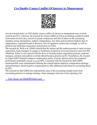 Ceo Duality Causes Conflict Of Interest As Management
served as board chairs, as CEO duality causes conflict of interest as management may override
controls (p.4221). Likewise, the research by Giroux (2008) on Enron accounting scandal revealed
motivations involves key executive's greed, weaknesses and lack of ethics on the accounting
standard, energy deregulation, auditors independence, law firms and investment bankers lack of
independence, neglected board of directors, lack of regulatory control and oversight, as well as
political and influential connections and practices (p.1226).
The research by Weld et al. (2004) claimed that the analyst and the market pressure to meet revenue
expectation, leads managers to engage in fraudulent recognition of revenue practices and cited SEC
Chairman, Arthur Levitt concerns that the drive of meeting analyst expectation pressure corporate
managers, analysts and auditors override ethical business practice (p.45). Nonetheless, the research
by Vogel (2001) blamed Cendant's compensation policy of stock–options tied to the company's
performance potentially caused fraud (p.409). Consistent with the research by Ball (2009)
mentioned that some commentators blaming the stocked option employee compensation package
and performance–based incentive compensation to offer additional motivation for accounting fraud
(p.285).
The research by Ball (2009) also indicated the cause of the accounting scandal stems from
accounting practices to manage earnings, where managers intervene in the reporting of its
... Get more on HelpWriting.net ...
 
