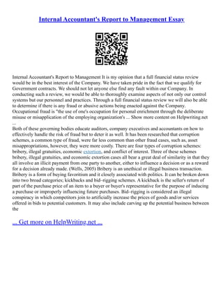 Internal Accountant's Report to Management Essay
Internal Accountant's Report to Management It is my opinion that a full financial status review
would be in the best interest of the Company. We have taken pride in the fact that we qualify for
Government contracts. We should not let anyone else find any fault within our Company. In
conducting such a review, we would be able to thoroughly examine aspects of not only our control
systems but our personnel and practices. Through a full financial status review we will also be able
to determine if there is any fraud or abusive actions being enacted against the Company.
Occupational fraud is "the use of one's occupation for personal enrichment through the deliberate
misuse or misapplication of the employing organization's ... Show more content on Helpwriting.net
...
Both of these governing bodies educate auditors, company executives and accountants on how to
effectively handle the risk of fraud but to deter it as well. It has been researched that corruption
schemes, a common type of fraud, were far less common than other fraud cases, such as, asset
misappropriations, however, they were more costly. There are four types of corruption schemes:
bribery, illegal gratuities, economic extortion, and conflict of interest. Three of these schemes
bribery, illegal gratuities, and economic extortion cases all bear a great deal of similarity in that they
all involve an illicit payment from one party to another, either to influence a decision or as a reward
for a decision already made. (Wells, 2005) Bribery is an unethical or illegal business transaction.
Bribery is a form of buying favoritism and it closely associated with politics. It can be broken down
into two broad categories; kickbacks and bid–rigging schemes. A kickback is the seller's return of
part of the purchase price of an item to a buyer or buyer's representative for the purpose of inducing
a purchase or improperly influencing future purchases. Bid–rigging is considered an illegal
conspiracy in which competitors join to artificially increase the prices of goods and/or services
offered in bids to potential customers. It may also include carving up the potential business between
the
... Get more on HelpWriting.net ...
 