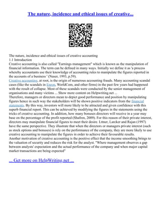 The nature, incidence and ethical issues of creative...
The nature, incidence and ethical issues of creative accounting
1.1 Introduction
Creative accounting is also called "Earnings management" which is known as the manipulation of
financial information. The term can be defined in many ways. Initially we define it as 'a process
whereby accountants use their knowledge of accounting rules to manipulate the figures reported in
the accounts of a business ' (Naser, 1993, p.59).
Creative accounting, at root, is the origin of numerous accounting frauds. Many accounting scandal
cases (like the scandals in Enron, WorldCom, and other firms) in the past few years had happened
with the result of collapse. Most of these scandals were conducted by the senior management of
organisations and many victims ... Show more content on Helpwriting.net ...
Therefore, managers or directors mean to depict good performance and position by manipulating
figures hence in such way the stakeholders will be shown positive indicators from the financial
statements. By this way, investors will more likely to be attracted and given confidence with this
superb financial report. This can be achieved by modifying the figures in the statements using the
tricks of creative accounting. In addition, how many bonuses directors will receive in a year may
base on the percentage of the profit reported (Shafren, 2009). For this reason of their private interest,
directors may manipulate financial figures to meet their desire. Lttner, Larcker and Rajan (1997)
have the same perspective. They illustrate that when the directors or managers private interest (such
as stock options and bonuses) is rely on the performance of the company, they are more likely to use
creative accounting to manipulate the figures in order to achieve their favourable results.
Another motivation of creative accounting is the positive effect that the income smoothing brings to
the valuation of security and reduces the risk for the analyst. "Where management observes a gap
between analysts' expectation and the actual performance of the company and when major capital
market transactions are being expected"
... Get more on HelpWriting.net ...
 