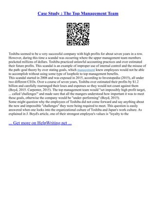 Case Study : The Top Management Team
Toshiba seemed to be a very successful company with high profits for about seven years in a row.
However, during this time a scandal was occurring where the upper management team members
pocketed millions of dollars. Toshiba practiced unlawful accounting practices and over estimated
their future profits. This scandal is an example of improper use of internal control and the misuse of
the path–goal theory by over stating goals, which management knew employees would not be able
to accomplish without using some type of loophole to top management benefits.
This scandal started in 2008 and was exposed in 2015, according to Investopedia (2015), all under
two different CEOs. Over a course of seven years, Toshiba over estimated their profits by $1.2
billion and carefully rearranged their loses and expenses so they would not count against them
(Boyd, 2015. Carpenter, 2015). The top management team would "set impossibly high profit target,
... called 'challenges'" and made sure that all the mangers understood how important it was to meet
these goals, otherwise the company would be "under–performing" (Boyd, 2015).
Some might question why the employees of Toshiba did not come forward and say anything about
the new and impossible "challenges" they were being required to meet. This question is easily
answered when one looks into the organizational culture of Toshiba and Japan's work culture. As
explained in J. Boyd's article, one of their strongest employee's values is "loyalty to the
... Get more on HelpWriting.net ...
 