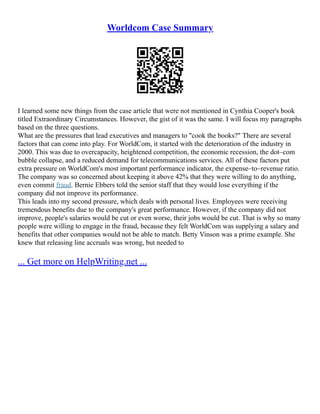 Worldcom Case Summary
I learned some new things from the case article that were not mentioned in Cynthia Cooper's book
titled Extraordinary Circumstances. However, the gist of it was the same. I will focus my paragraphs
based on the three questions.
What are the pressures that lead executives and managers to "cook the books?" There are several
factors that can come into play. For WorldCom, it started with the deterioration of the industry in
2000. This was due to overcapacity, heightened competition, the economic recession, the dot–com
bubble collapse, and a reduced demand for telecommunications services. All of these factors put
extra pressure on WorldCom's most important performance indicator, the expense–to–revenue ratio.
The company was so concerned about keeping it above 42% that they were willing to do anything,
even commit fraud. Bernie Ebbers told the senior staff that they would lose everything if the
company did not improve its performance.
This leads into my second pressure, which deals with personal lives. Employees were receiving
tremendous benefits due to the company's great performance. However, if the company did not
improve, people's salaries would be cut or even worse, their jobs would be cut. That is why so many
people were willing to engage in the fraud, because they felt WorldCom was supplying a salary and
benefits that other companies would not be able to match. Betty Vinson was a prime example. She
knew that releasing line accruals was wrong, but needed to
... Get more on HelpWriting.net ...
 
