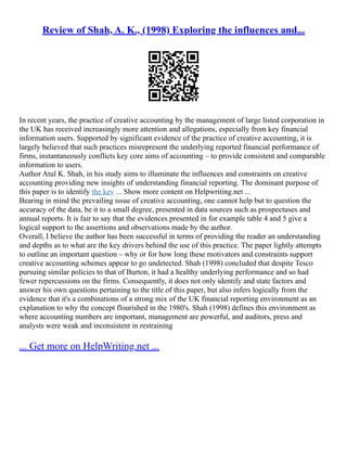 Review of Shah, A. K., (1998) Exploring the influences and...
In recent years, the practice of creative accounting by the management of large listed corporation in
the UK has received increasingly more attention and allegations, especially from key financial
information users. Supported by significant evidence of the practice of creative accounting, it is
largely believed that such practices misrepresent the underlying reported financial performance of
firms, instantaneously conflicts key core aims of accounting – to provide consistent and comparable
information to users.
Author Atul K. Shah, in his study aims to illuminate the influences and constraints on creative
accounting providing new insights of understanding financial reporting. The dominant purpose of
this paper is to identify the key ... Show more content on Helpwriting.net ...
Bearing in mind the prevailing issue of creative accounting, one cannot help but to question the
accuracy of the data, be it to a small degree, presented in data sources such as prospectuses and
annual reports. It is fair to say that the evidences presented in for example table 4 and 5 give a
logical support to the assertions and observations made by the author.
Overall, I believe the author has been successful in terms of providing the reader an understanding
and depths as to what are the key drivers behind the use of this practice. The paper lightly attempts
to outline an important question – why or for how long these motivators and constraints support
creative accounting schemes appear to go undetected. Shah (1998) concluded that despite Tesco
pursuing similar policies to that of Burton, it had a healthy underlying performance and so had
fewer repercussions on the firms. Consequently, it does not only identify and state factors and
answer his own questions pertaining to the title of this paper, but also infers logically from the
evidence that it's a combinations of a strong mix of the UK financial reporting environment as an
explanation to why the concept flourished in the 1980's. Shah (1998) defines this environment as
where accounting numbers are important, management are powerful, and auditors, press and
analysts were weak and inconsistent in restraining
... Get more on HelpWriting.net ...
 