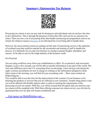 Summary: Outsourcing Tax Returns
Processing tax returns is now an easy task for businesses and individuals who do not have the time
to do it themselves. This is through the presence of firms that offer such service as outsource tax
return. There are now a lot of accounting firms that handle outsourcing tax preparations such as tax
returns for whatever reason a business or an individual has in not being able to handle them.
However, the most common reason on seeking out this type of outsourcing service is the reduction
of overhead costs that could be entailed for the recruitment and training of staff to handle this
process. It is definitely for you and your business in soaring to greater heights, abundance and
success. To be able to survive the tough industry of the business world.
It Is Practical
You are using workforce away from your establishment or office. It's so practical, and convenient.
Imagine, in just a few seconds, you will be able to transfer information in any part of the world. The
time zone difference gives the U.S. accounting firms an advantage. Upon leaving work during the
night, overseas accountants are now in charge in working on the information delegated to them.
Upon return in the morning, you will find all your accounting work ... Show more content on
Helpwriting.net ...
You would be able to use this time for the improvement of the systems of your business or for
bettering the products or services that you are offering to your customers. Another thing about is that
you will be offered with flexible options when it comes to meeting the requirements of the
processing of your tax returns. With this, you will be assured that all aspects that you need for your
tax returns will be complied with. With firms offering outsource tax return service, you will also be
guaranteed that your tax data will remain confidential and
... Get more on HelpWriting.net ...
 