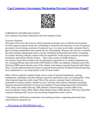 Can Corporate Governance Mechanism Prevent Corporate Fraud?
CORPORATE GOVERNANCE ESSAY
Can Corporate Governance Mechanism Prevent Corporate Fraud?
Executive Summary
This paper will reviews the extent to which corporate governance acts as efficient tool to protect
investors against corporate fraud, thus contributing to summarize the literatures on role of corporate
governance on preventing occurrence of corporate fraud. In a more recent study, corporate fraud is
part of earnings manipulation done outside the law and standards. Whereas, the activities covered by
the terms earnings management (such as income smoothing and big bath) and creative accounting
(or window dressing) normally remain within the regulations. In this regard, corporate governance
mechanism, particularly effective boards, ... Show more content on Helpwriting.net ...
For instance, Enron that recorded as the seventh largest corporation by its market capitalization in
US, averaging $90 per share and worth US$70 billion in 2000, was suddenly collapsed in late 2001.
Morrison (2004) asserts that the cause of the collapse is the largest corporate fraud and audit failure.
Then, it can be understood that the massive corporate fraud caused by fraudulent financial reporting
have contributed to a very sharp decline in the US stock market.
Many of these corporate scandals include such as action of account manipulation, earnings
management, restatement and other failing to report the significant events to investing public. Then,
what corporate fraud does really mean? One of the answers, corporate fraud is defined as an
intentional or reckless conduct, whether by act or omission, that results in materially misleading
financial statements (National Comission on Fraudulent Financial Reporting of the United States,
1987). Many prior studies (Persons, 2006; Bédard, Chtourou &amp; Courteau 2004; Uzun,
Szewczyk &amp; Varma, 2004; Abbott, Parker &amp; Peters, 2000; Beasley, 1996) have found that
corporate fraud generally involves the accounting irregularities notion, such as:
* Manipulation, falsification or alteration of accounting records or supporting documents from
which financial statements are
... Get more on HelpWriting.net ...
 